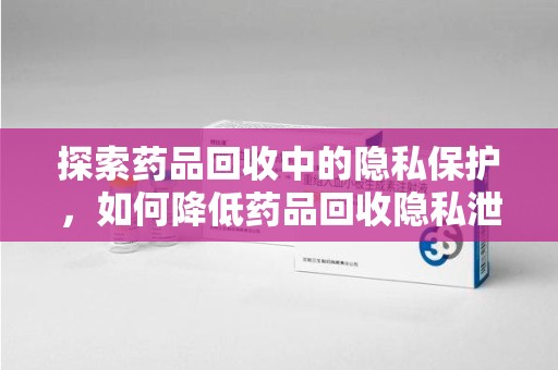 杭州探索药品回收中的隐私保护，如何降低药品回收隐私泄露风险？