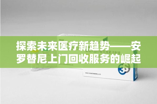 杭州探索未来医疗新趋势——安罗替尼上门回收服务的崛起与意义