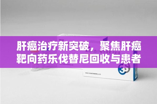 杭州肝癌治疗新突破，聚焦肝癌靶向药乐伐替尼回收与患者福音