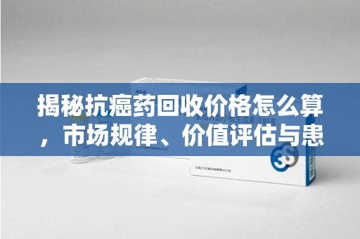 杭州揭秘抗癌药回收价格怎么算，市场规律、价值评估与患者权益