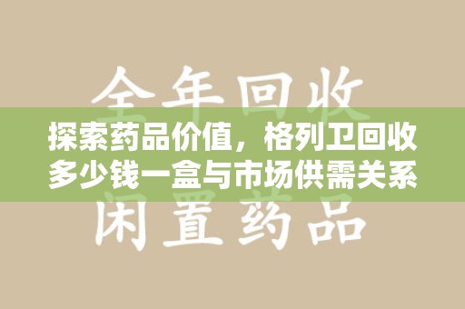 杭州探索药品价值，格列卫回收多少钱一盒与市场供需关系的深度解析