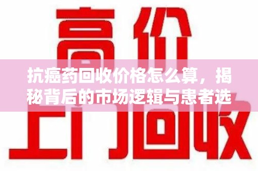 杭州抗癌药回收价格怎么算，揭秘背后的市场逻辑与患者选择