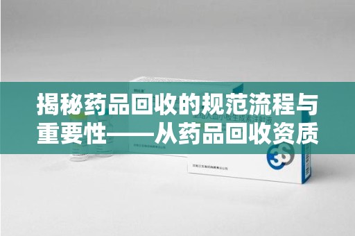 杭州揭秘药品回收的规范流程与重要性——从药品回收资质查询开始