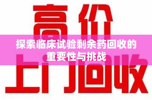 杭州探索临床试验剩余药回收的重要性与挑战