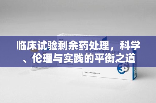 杭州临床试验剩余药处理，科学、伦理与实践的平衡之道