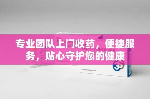 杭州专业团队上门收药，便捷服务，贴心守护您的健康