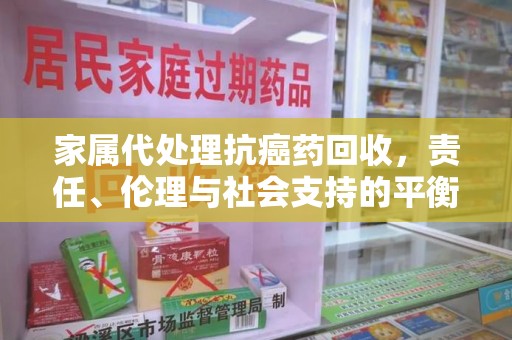 杭州家属代处理抗癌药回收，责任、伦理与社会支持的平衡