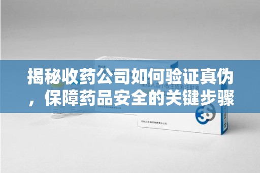 杭州揭秘收药公司如何验证真伪，保障药品安全的关键步骤