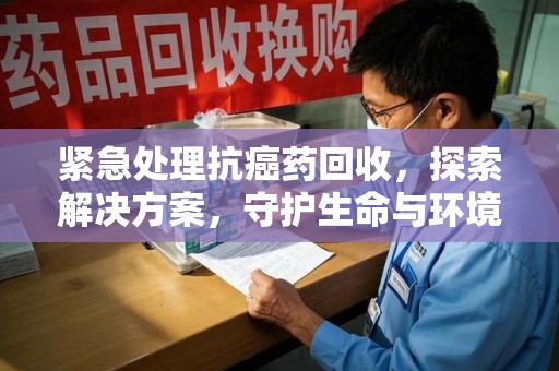 杭州紧急处理抗癌药回收，探索解决方案，守护生命与环境