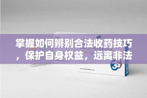 杭州掌握如何辨别合法收药技巧，保护自身权益，远离非法交易