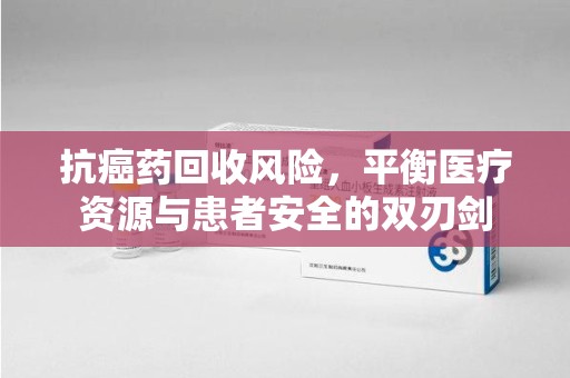 杭州抗癌药回收风险，平衡医疗资源与患者安全的双刃剑