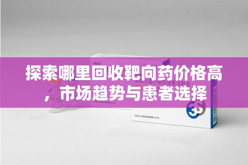 杭州探索哪里回收靶向药价格高，市场趋势与患者选择